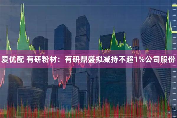 爱优配 有研粉材：有研鼎盛拟减持不超1%公司股份