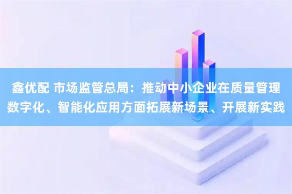 鑫优配 市场监管总局：推动中小企业在质量管理数字化、智能化应用方面拓展新场景、开展新实践