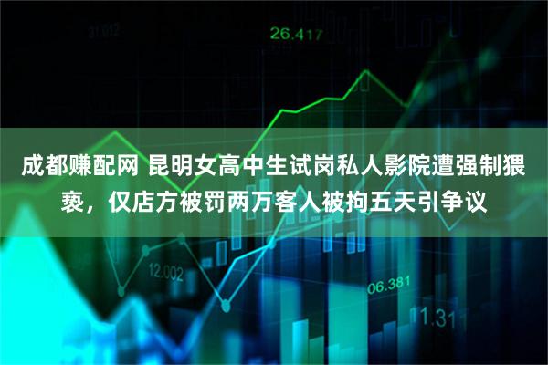 成都赚配网 昆明女高中生试岗私人影院遭强制猥亵，仅店方被罚两万客人被拘五天引争议