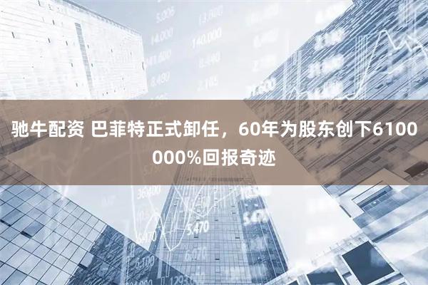 驰牛配资 巴菲特正式卸任，60年为股东创下6100000%回报奇迹