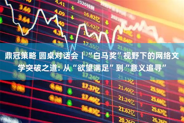 鼎冠策略 圆桌对话会丨“白马奖”视野下的网络文学突破之道: 从“欲望满足”到“意义追寻”