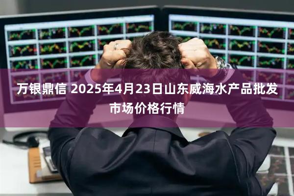 万银鼎信 2025年4月23日山东威海水产品批发市场价格行情