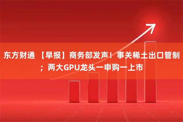 东方财通 【早报】商务部发声！事关稀土出口管制；两大GPU龙头一申购一上市