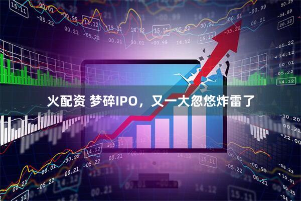 火配资 梦碎IPO，又一大忽悠炸雷了