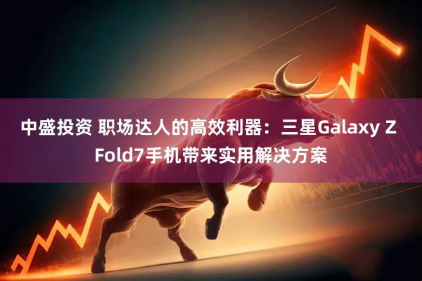 中盛投资 职场达人的高效利器：三星Galaxy Z Fold7手机带来实用解决方案