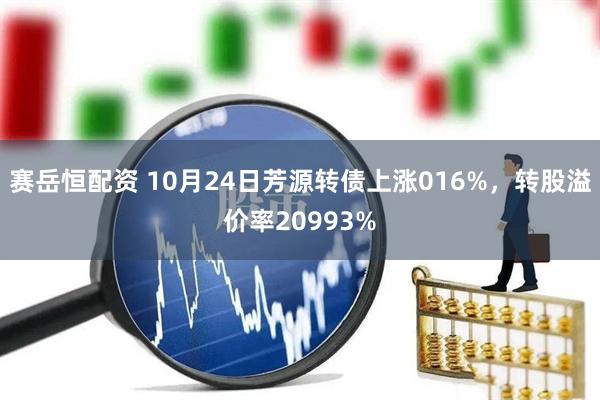 赛岳恒配资 10月24日芳源转债上涨016%，转股溢价率20993%